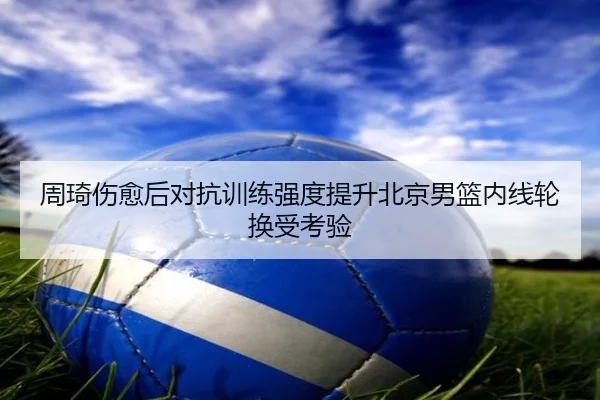 周琦伤愈后对抗训练强度提升北京男篮内线轮换受考验 - jingbaoboSPORTS
